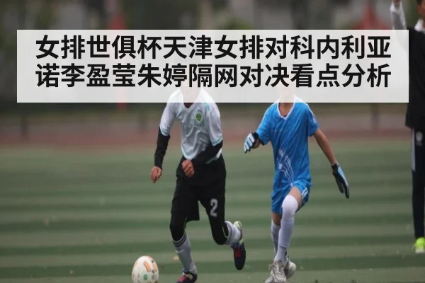 女排世俱杯天津女排对科内利亚诺李盈莹朱婷隔网对决看点分析