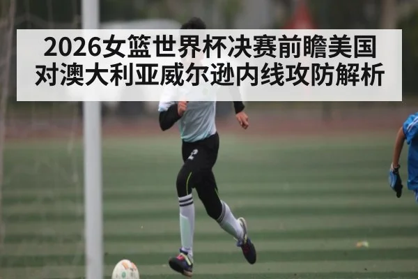 2026女篮世界杯决赛前瞻美国对澳大利亚威尔逊内线攻防解析
